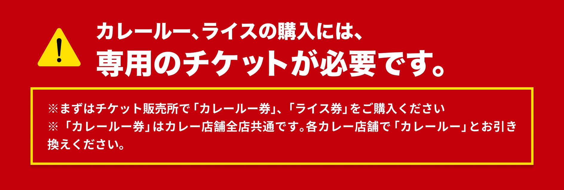 カレールー、ライスの購入には、専用のチケットが必要です。※まずはチケット販売所で「カレールー券」、「ライス券」をご購入ください※「カレールー券」は出店全店共通です。各カレー店舗で「カレールー券」とお引き換えください。